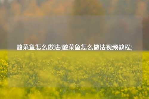 酸菜鱼怎么做法(酸菜鱼怎么做法视频教程)