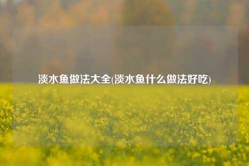 淡水鱼做法大全(淡水鱼什么做法好吃)